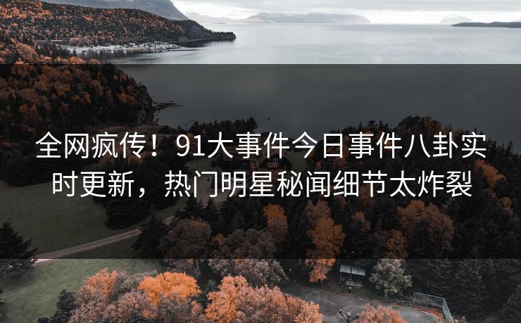 全网疯传！91大事件今日事件八卦实时更新，热门明星秘闻细节太炸裂
