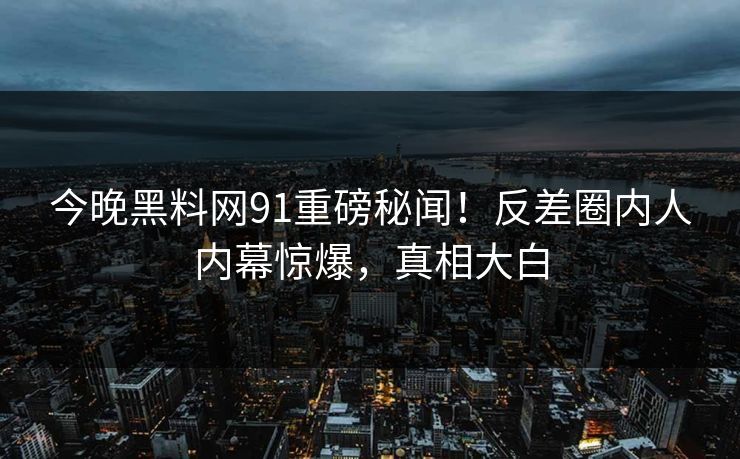 今晚黑料网91重磅秘闻！反差圈内人内幕惊爆，真相大白