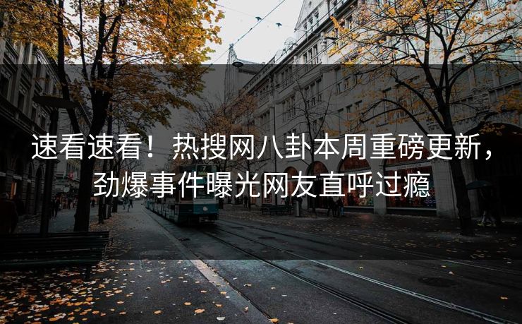 速看速看！热搜网八卦本周重磅更新，劲爆事件曝光网友直呼过瘾