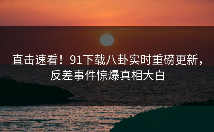 直击速看！91下载八卦实时重磅更新，反差事件惊爆真相大白