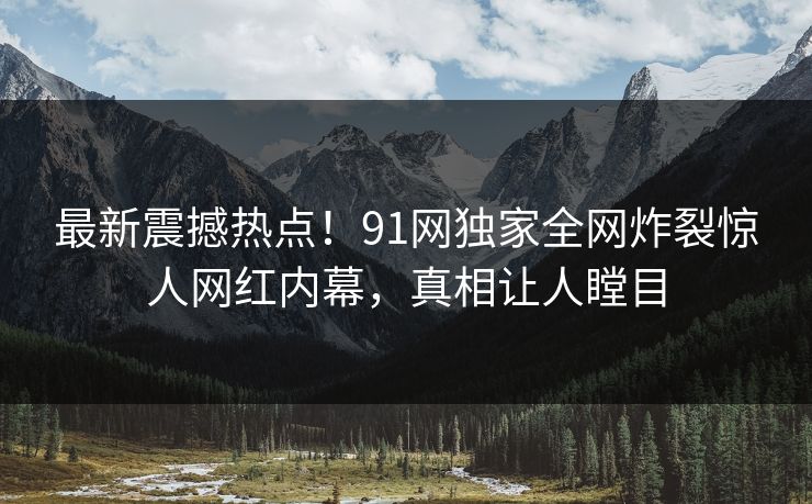 最新震撼热点！91网独家全网炸裂惊人网红内幕，真相让人瞠目