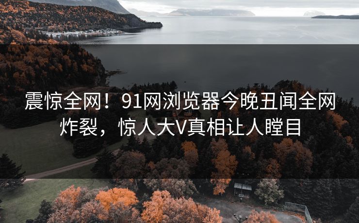 震惊全网！91网浏览器今晚丑闻全网炸裂，惊人大V真相让人瞠目