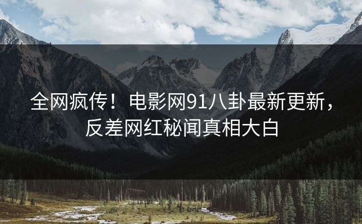 全网疯传！电影网91八卦最新更新，反差网红秘闻真相大白
