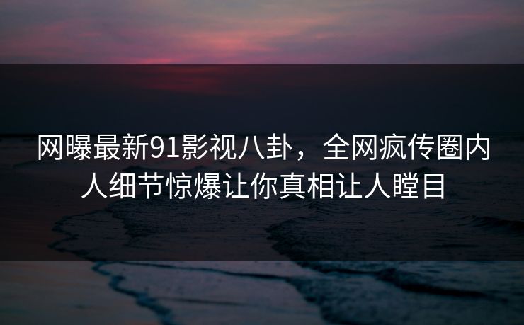 网曝最新91影视八卦，全网疯传圈内人细节惊爆让你真相让人瞠目