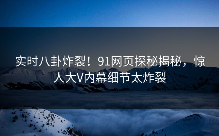 实时八卦炸裂！91网页探秘揭秘，惊人大V内幕细节太炸裂