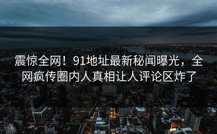 震惊全网！91地址最新秘闻曝光，全网疯传圈内人真相让人评论区炸了