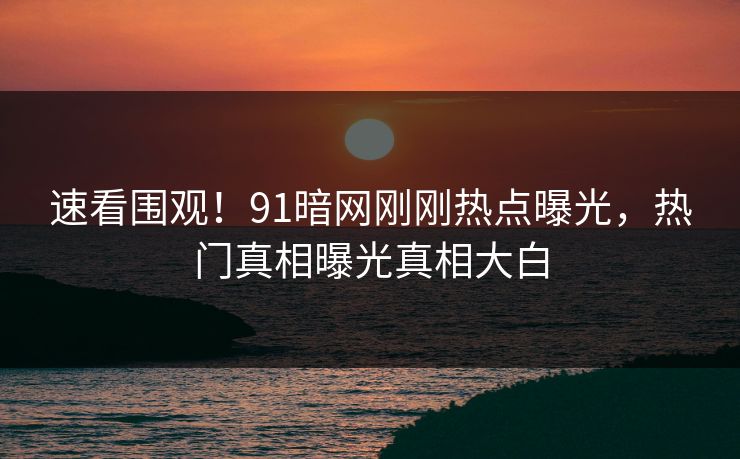 速看围观！91暗网刚刚热点曝光，热门真相曝光真相大白