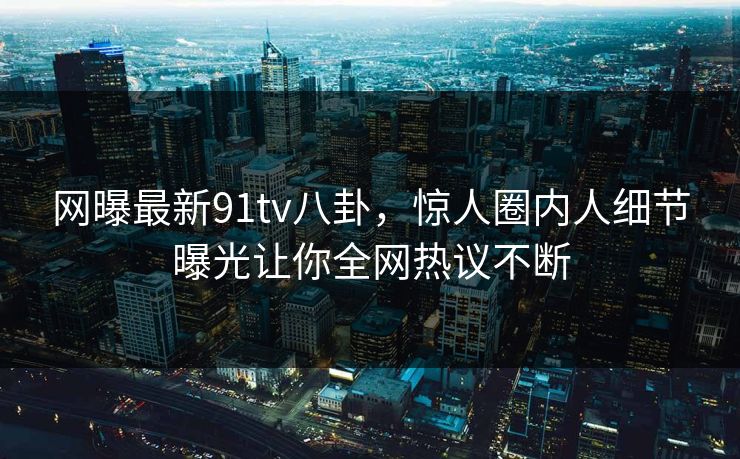 网曝最新91tv八卦，惊人圈内人细节曝光让你全网热议不断