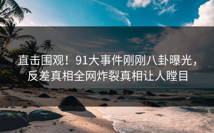 直击围观！91大事件刚刚八卦曝光，反差真相全网炸裂真相让人瞠目