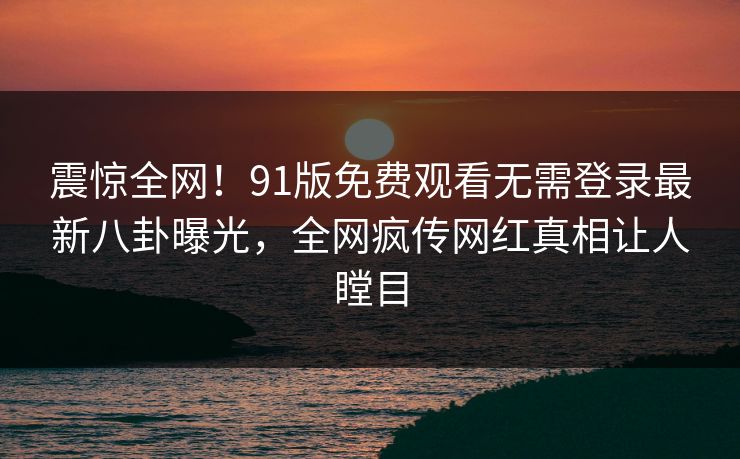 震惊全网！91版免费观看无需登录最新八卦曝光，全网疯传网红真相让人瞠目