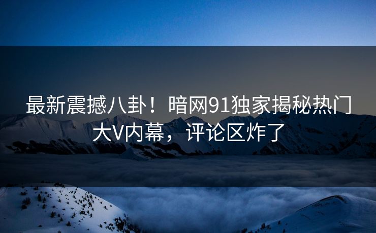 最新震撼八卦！暗网91独家揭秘热门大V内幕，评论区炸了