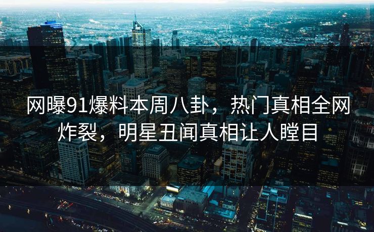 网曝91爆料本周八卦，热门真相全网炸裂，明星丑闻真相让人瞠目