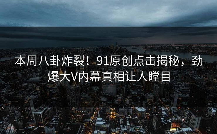 本周八卦炸裂！91原创点击揭秘，劲爆大V内幕真相让人瞠目
