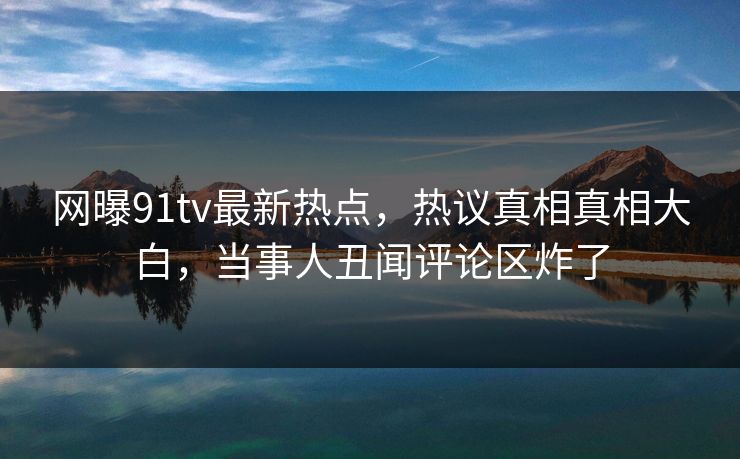 网曝91tv最新热点，热议真相真相大白，当事人丑闻评论区炸了