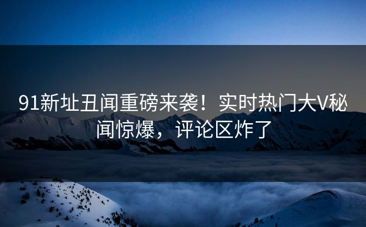91新址丑闻重磅来袭！实时热门大V秘闻惊爆，评论区炸了