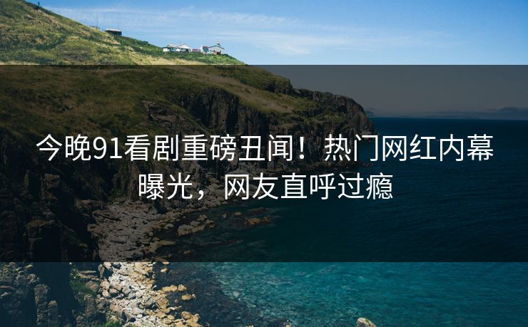 今晚91看剧重磅丑闻！热门网红内幕曝光，网友直呼过瘾