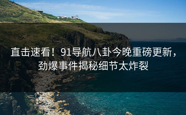 直击速看！91导航八卦今晚重磅更新，劲爆事件揭秘细节太炸裂