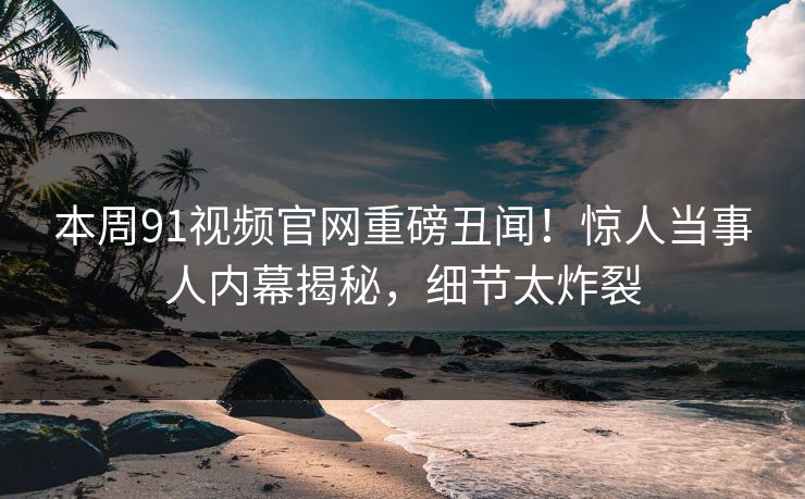 本周91视频官网重磅丑闻！惊人当事人内幕揭秘，细节太炸裂