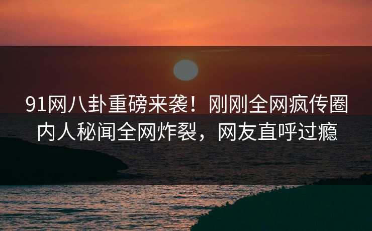 91网八卦重磅来袭！刚刚全网疯传圈内人秘闻全网炸裂，网友直呼过瘾