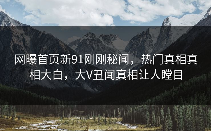 网曝首页新91刚刚秘闻，热门真相真相大白，大V丑闻真相让人瞠目