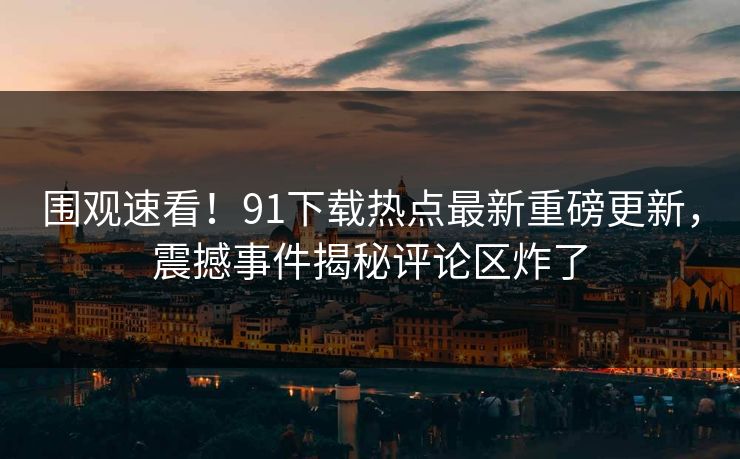 围观速看！91下载热点最新重磅更新，震撼事件揭秘评论区炸了  第1张