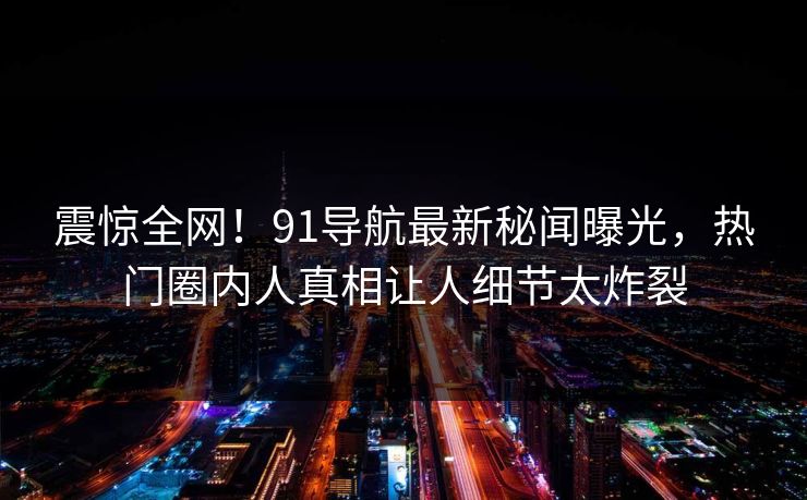 震惊全网！91导航最新秘闻曝光，热门圈内人真相让人细节太炸裂  第1张