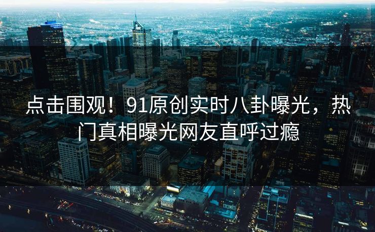 点击围观！91原创实时八卦曝光，热门真相曝光网友直呼过瘾  第1张