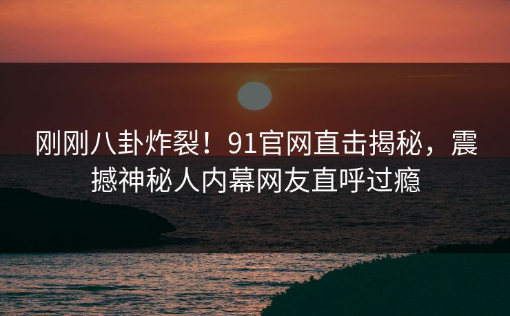 刚刚八卦炸裂！91官网直击揭秘，震撼神秘人内幕网友直呼过瘾  第1张