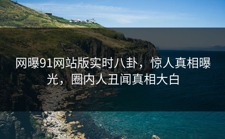 网曝91网站版实时八卦，惊人真相曝光，圈内人丑闻真相大白
