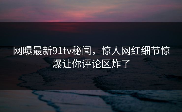 网曝最新91tv秘闻，惊人网红细节惊爆让你评论区炸了