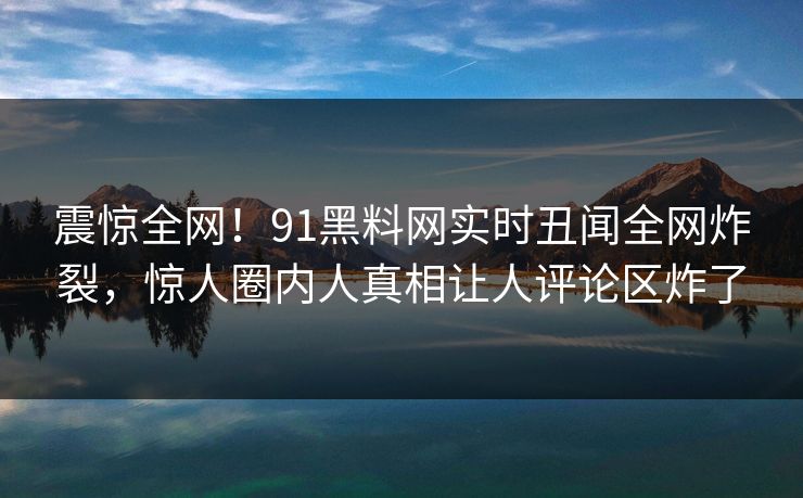 震惊全网！91黑料网实时丑闻全网炸裂，惊人圈内人真相让人评论区炸了