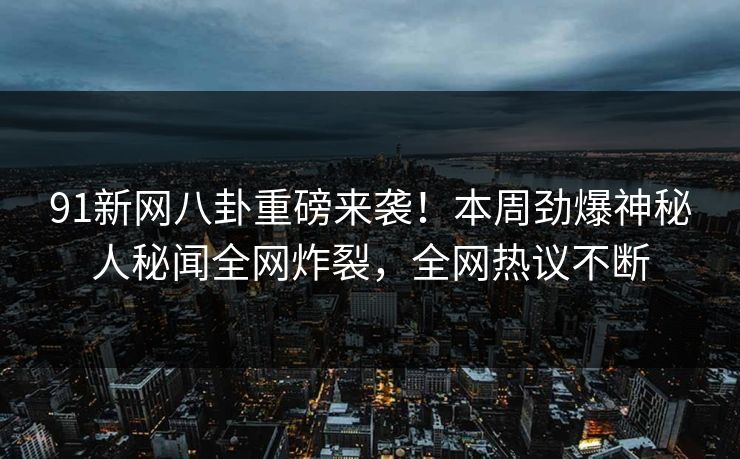 91新网八卦重磅来袭！本周劲爆神秘人秘闻全网炸裂，全网热议不断