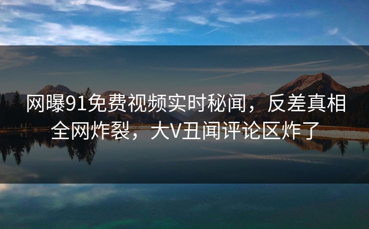 网曝91免费视频实时秘闻，反差真相全网炸裂，大V丑闻评论区炸了