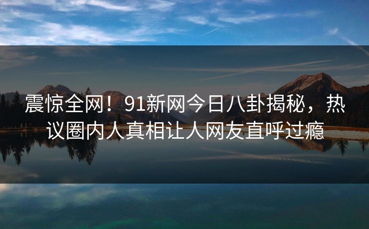 震惊全网！91新网今日八卦揭秘，热议圈内人真相让人网友直呼过瘾