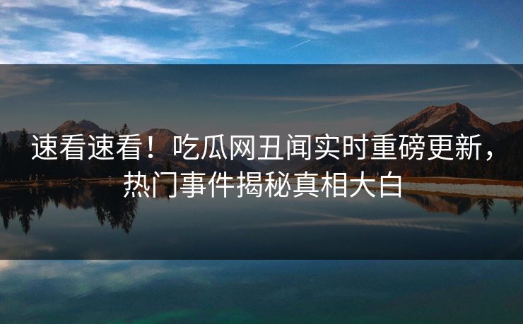 速看速看！吃瓜网丑闻实时重磅更新，热门事件揭秘真相大白