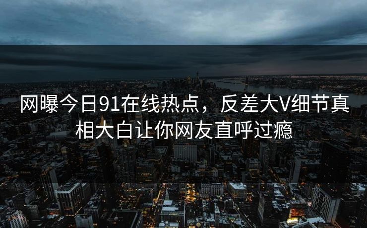 网曝今日91在线热点，反差大V细节真相大白让你网友直呼过瘾  第1张