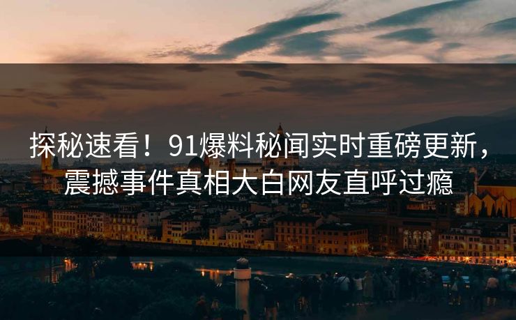 探秘速看！91爆料秘闻实时重磅更新，震撼事件真相大白网友直呼过瘾