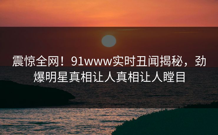 震惊全网！91www实时丑闻揭秘，劲爆明星真相让人真相让人瞠目  第1张