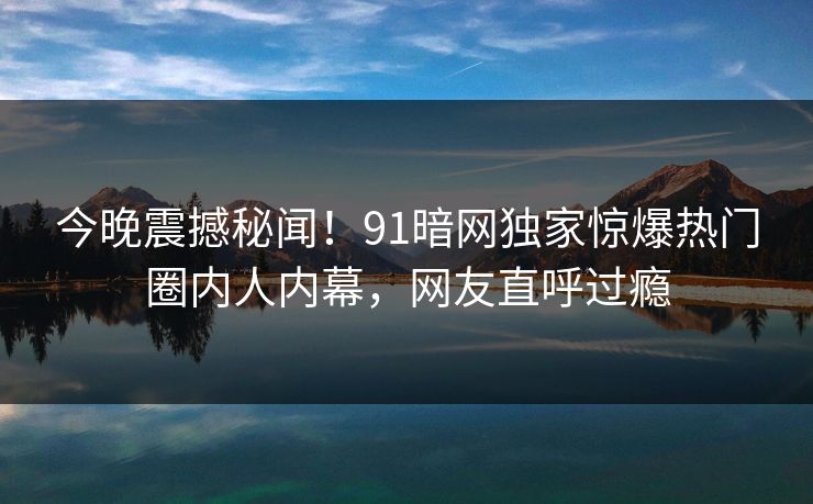 今晚震撼秘闻！91暗网独家惊爆热门圈内人内幕，网友直呼过瘾  第1张