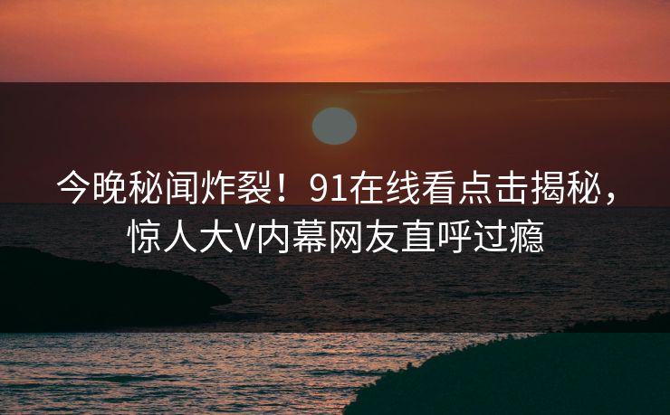 今晚秘闻炸裂！91在线看点击揭秘，惊人大V内幕网友直呼过瘾  第1张