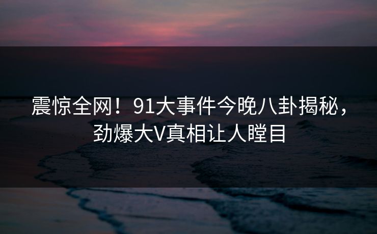 震惊全网！91大事件今晚八卦揭秘，劲爆大V真相让人瞠目