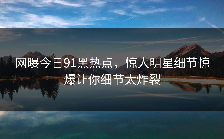 网曝今日91黑热点，惊人明星细节惊爆让你细节太炸裂