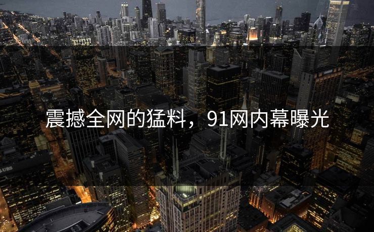 震撼全网的猛料，91网内幕曝光