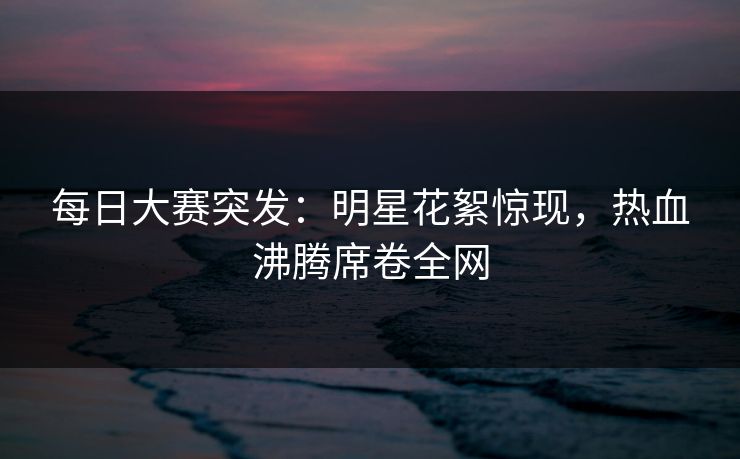 每日大赛突发：明星花絮惊现，热血沸腾席卷全网
