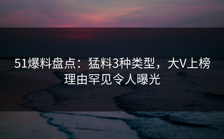 51爆料盘点：猛料3种类型，大V上榜理由罕见令人曝光