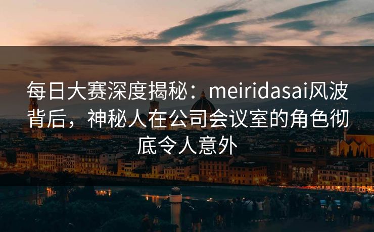 每日大赛深度揭秘：meiridasai风波背后，神秘人在公司会议室的角色彻底令人意外