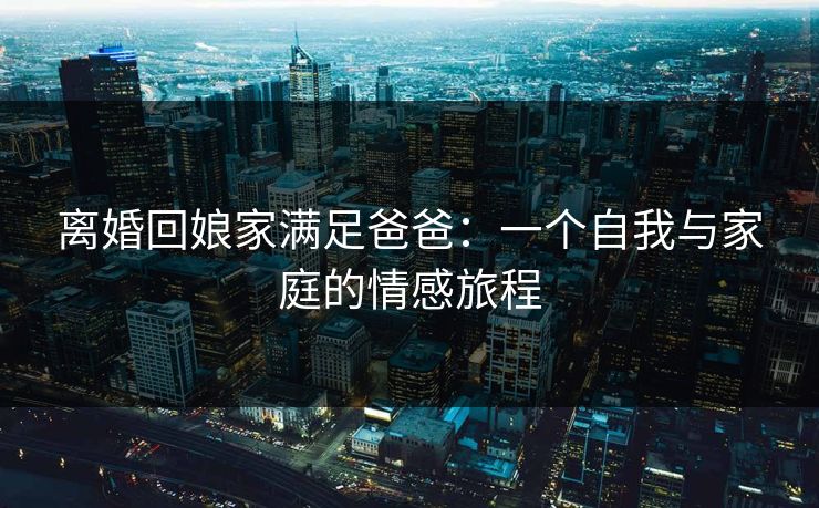 离婚回娘家满足爸爸：一个自我与家庭的情感旅程  第1张