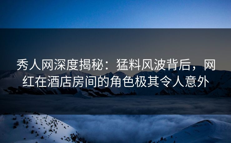 秀人网深度揭秘:猛料风波背后,网红在酒店房间的角色极其令人意外 秀人网深度揭秘:猛料风波背后,网红在酒店房间的角色极其令人意外
