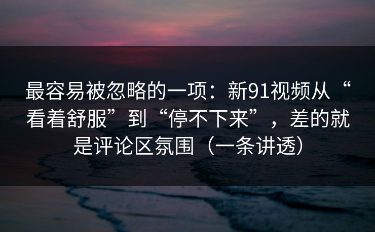 最容易被忽略的一项：新91视频从“看着舒服”到“停不下来”，差的就是评论区氛围（一条讲透）