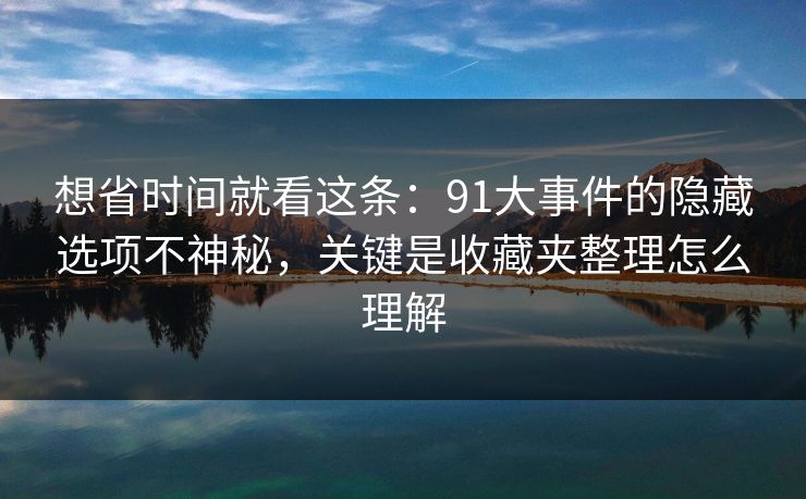想省时间就看这条：91大事件的隐藏选项不神秘，关键是收藏夹整理怎么理解  第1张